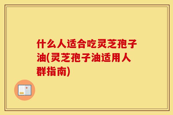 什么人适合吃灵芝孢子油(灵芝孢子油适用人群指南)