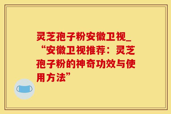 灵芝孢子粉安徽卫视_“安徽卫视推荐：灵芝孢子粉的神奇功效与使用方法”