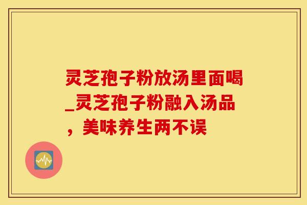 灵芝孢子粉放汤里面喝_灵芝孢子粉融入汤品，美味养生两不误