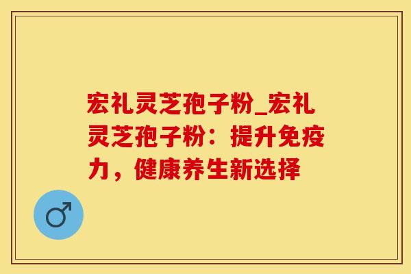宏礼灵芝孢子粉_宏礼灵芝孢子粉：提升免疫力，健康养生新选择