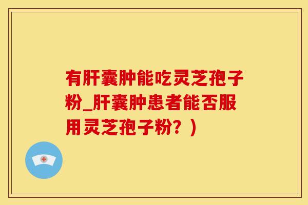 有肝囊肿能吃灵芝孢子粉_肝囊肿患者能否服用灵芝孢子粉？)