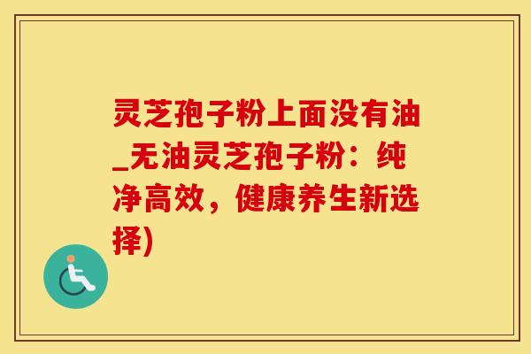 灵芝孢子粉上面没有油_无油灵芝孢子粉：纯净高效，健康养生新选择)