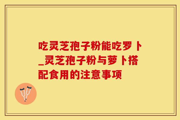 吃灵芝孢子粉能吃罗卜_灵芝孢子粉与萝卜搭配食用的注意事项