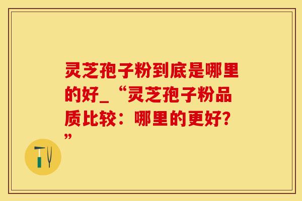 灵芝孢子粉到底是哪里的好_“灵芝孢子粉品质比较：哪里的更好？”