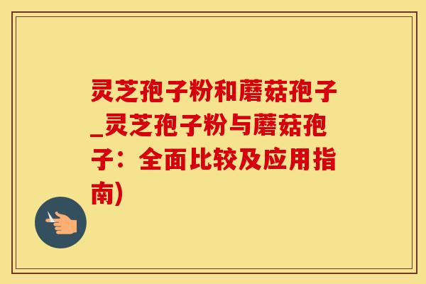 灵芝孢子粉和蘑菇孢子_灵芝孢子粉与蘑菇孢子：全面比较及应用指南)