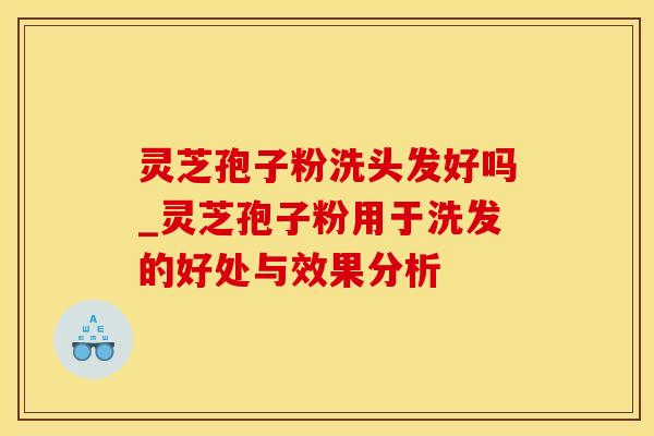 灵芝孢子粉洗头发好吗_灵芝孢子粉用于洗发的好处与效果分析