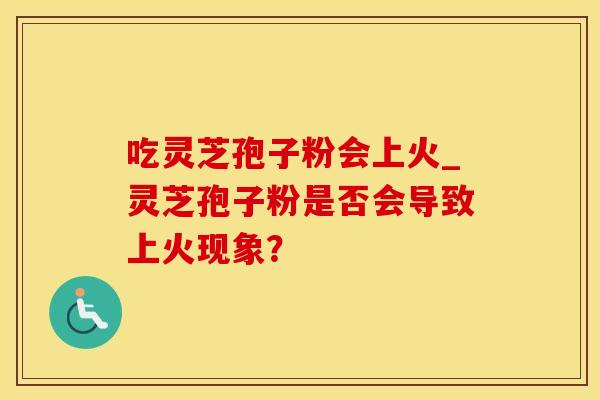 吃灵芝孢子粉会上火_灵芝孢子粉是否会导致上火现象？