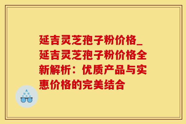 延吉灵芝孢子粉价格_延吉灵芝孢子粉价格全新解析：优质产品与实惠价格的完美结合