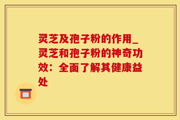 灵芝及孢子粉的作用_灵芝和孢子粉的神奇功效：全面了解其健康益处
