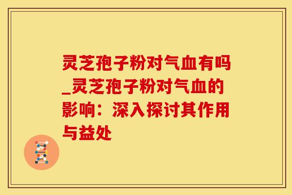 灵芝孢子粉对气血有吗_灵芝孢子粉对气血的影响：深入探讨其作用与益处