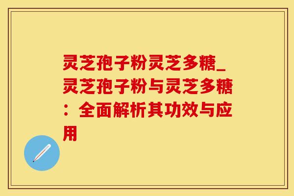 灵芝孢子粉灵芝多糖_灵芝孢子粉与灵芝多糖：全面解析其功效与应用