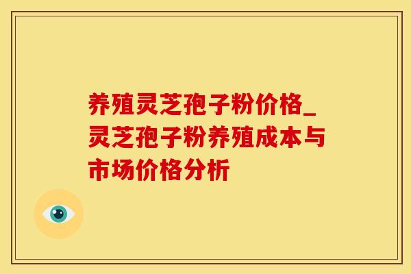养殖灵芝孢子粉价格_灵芝孢子粉养殖成本与市场价格分析