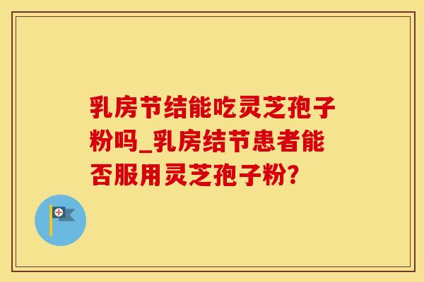 乳房节结能吃灵芝孢子粉吗_乳房结节患者能否服用灵芝孢子粉？