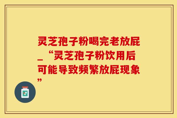 灵芝孢子粉喝完老放屁_“灵芝孢子粉饮用后可能导致频繁放屁现象”