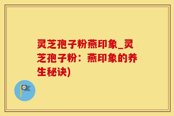 灵芝孢子粉燕印象_灵芝孢子粉：燕印象的养生秘诀)