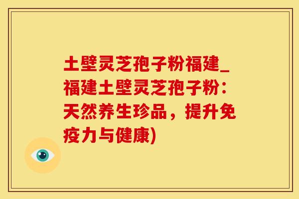 土壁灵芝孢子粉福建_福建土壁灵芝孢子粉：天然养生珍品，提升免疫力与健康)