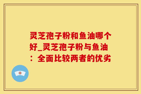 灵芝孢子粉和鱼油哪个好_灵芝孢子粉与鱼油：全面比较两者的优劣