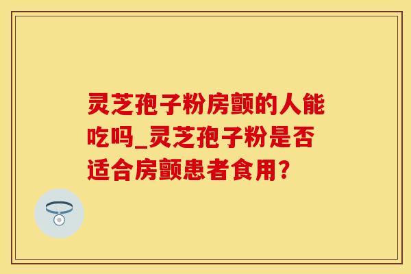 灵芝孢子粉房颤的人能吃吗_灵芝孢子粉是否适合房颤患者食用？