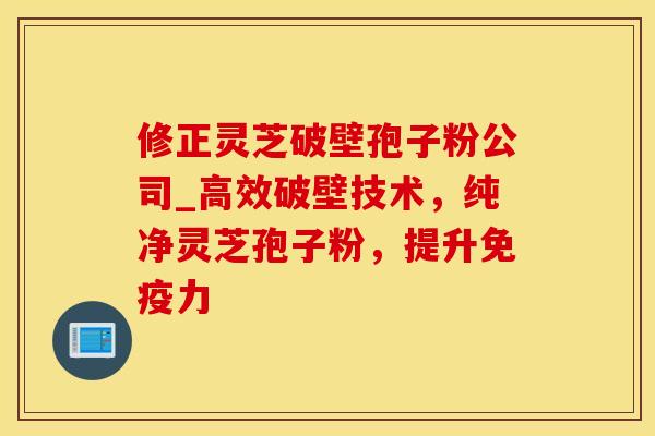 修正灵芝破壁孢子粉公司_高效破壁技术，纯净灵芝孢子粉，提升免疫力