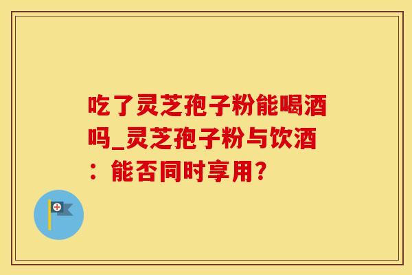 吃了灵芝孢子粉能喝酒吗_灵芝孢子粉与饮酒：能否同时享用？