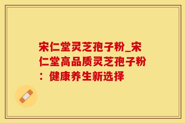 宋仁堂灵芝孢子粉_宋仁堂高品质灵芝孢子粉：健康养生新选择