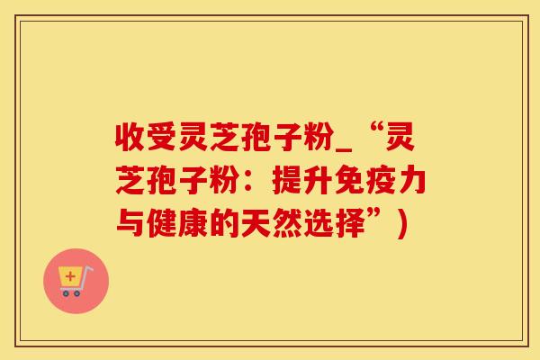 收受灵芝孢子粉_“灵芝孢子粉：提升免疫力与健康的天然选择”)