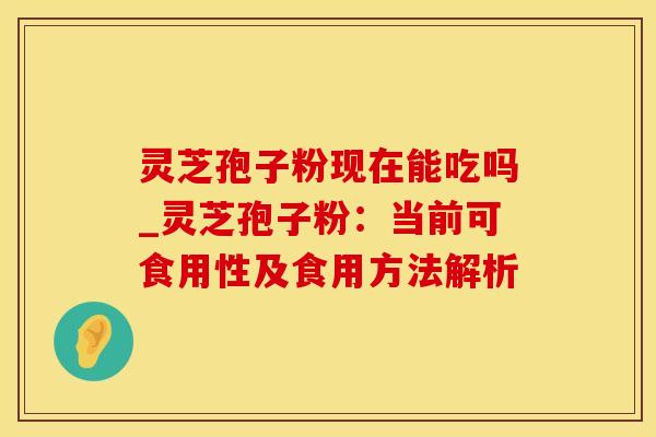 灵芝孢子粉现在能吃吗_灵芝孢子粉：当前可食用性及食用方法解析