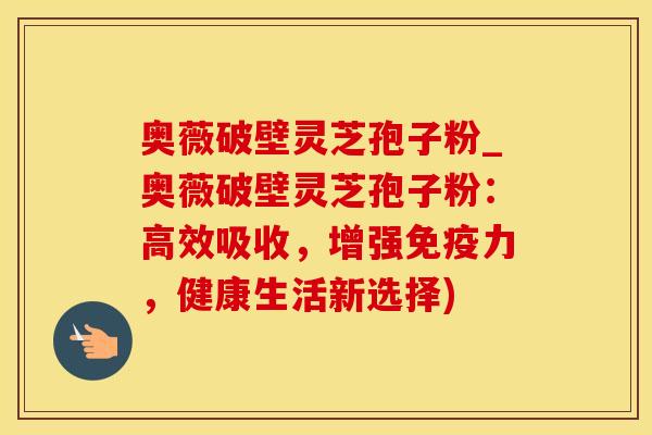 奥薇破壁灵芝孢子粉_奥薇破壁灵芝孢子粉：高效吸收，增强免疫力，健康生活新选择)