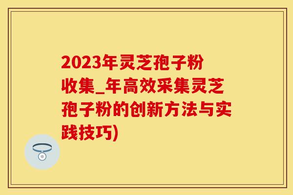 2023年灵芝孢子粉收集_年高效采集灵芝孢子粉的创新方法与实践技巧)