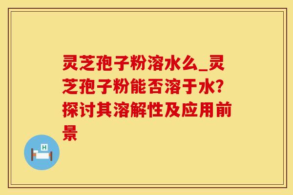 灵芝孢子粉溶水么_灵芝孢子粉能否溶于水？探讨其溶解性及应用前景