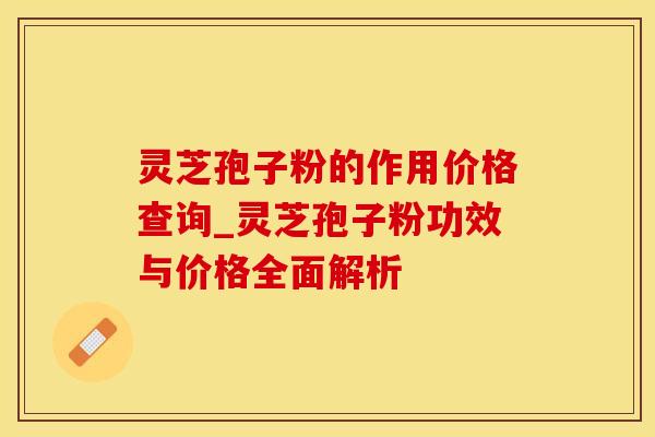 灵芝孢子粉的作用价格查询_灵芝孢子粉功效与价格全面解析