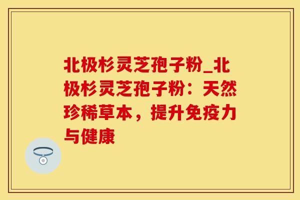 北极杉灵芝孢子粉_北极杉灵芝孢子粉：天然珍稀草本，提升免疫力与健康