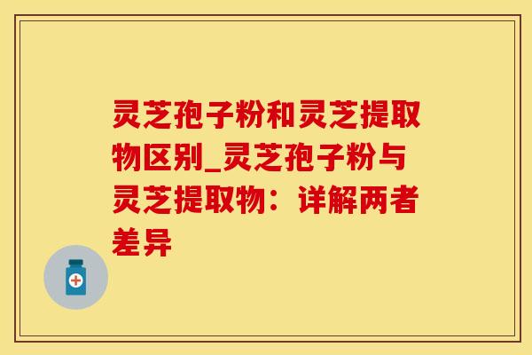 灵芝孢子粉和灵芝提取物区别_灵芝孢子粉与灵芝提取物：详解两者差异