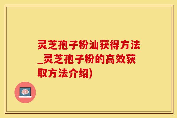 灵芝孢子粉汕获得方法_灵芝孢子粉的高效获取方法介绍)