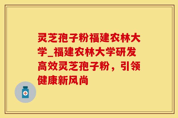 灵芝孢子粉福建农林大学_福建农林大学研发高效灵芝孢子粉，引领健康新风尚