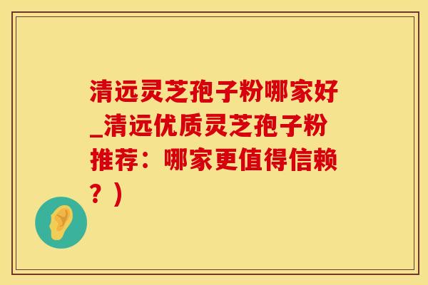 清远灵芝孢子粉哪家好_清远优质灵芝孢子粉推荐：哪家更值得信赖？)