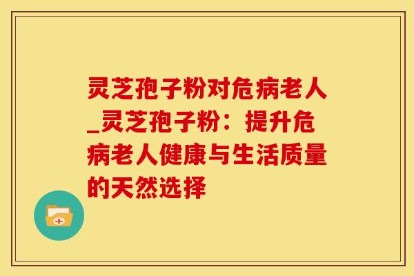 灵芝孢子粉对危老人_灵芝孢子粉：提升危老人健康与生活质量的天然选择