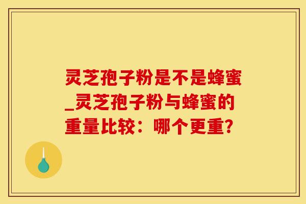灵芝孢子粉是不是蜂蜜_灵芝孢子粉与蜂蜜的重量比较：哪个更重？