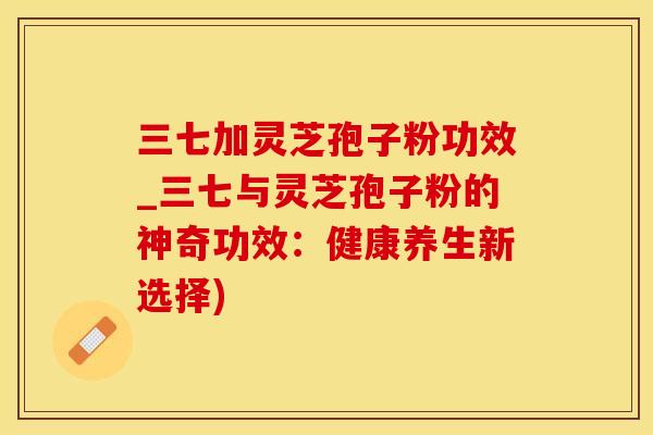 三七加灵芝孢子粉功效_三七与灵芝孢子粉的神奇功效：健康养生新选择)