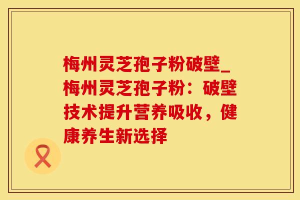 梅州灵芝孢子粉破壁_梅州灵芝孢子粉：破壁技术提升营养吸收，健康养生新选择