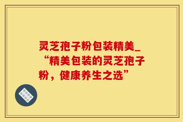 灵芝孢子粉包装精美_“精美包装的灵芝孢子粉，健康养生之选”