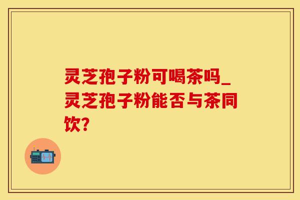 灵芝孢子粉可喝茶吗_灵芝孢子粉能否与茶同饮？