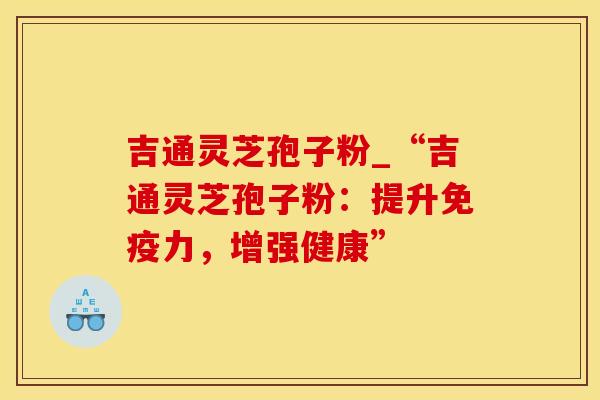 吉通灵芝孢子粉_“吉通灵芝孢子粉：提升免疫力，增强健康”