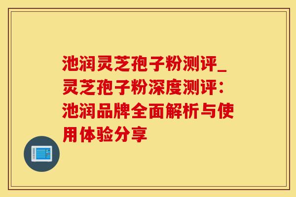 池润灵芝孢子粉测评_灵芝孢子粉深度测评：池润品牌全面解析与使用体验分享