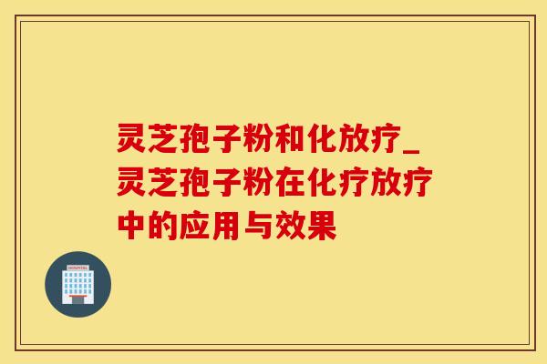 灵芝孢子粉和化放疗_灵芝孢子粉在化疗放疗中的应用与效果