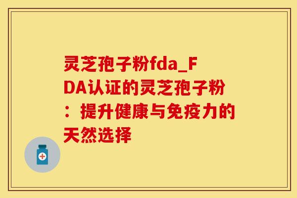 灵芝孢子粉fda_FDA认证的灵芝孢子粉：提升健康与免疫力的天然选择