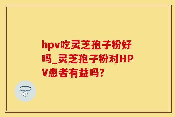hpv吃灵芝孢子粉好吗_灵芝孢子粉对HPV患者有益吗？