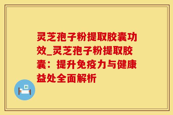 灵芝孢子粉提取胶囊功效_灵芝孢子粉提取胶囊：提升免疫力与健康益处全面解析