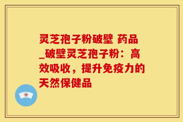 灵芝孢子粉破壁 药品_破壁灵芝孢子粉：高效吸收，提升免疫力的天然保健品