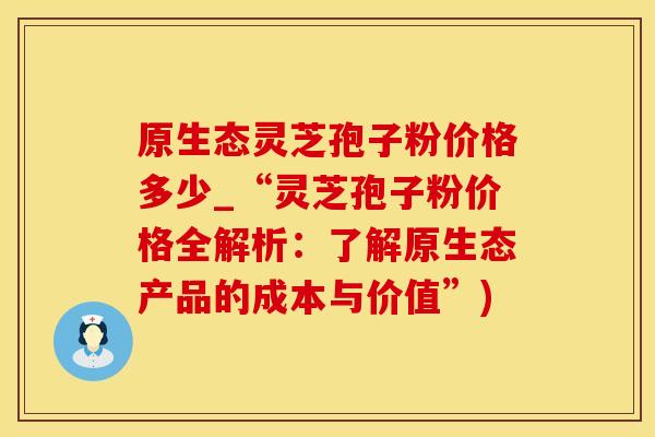 原生态灵芝孢子粉价格多少_“灵芝孢子粉价格全解析：了解原生态产品的成本与价值”)